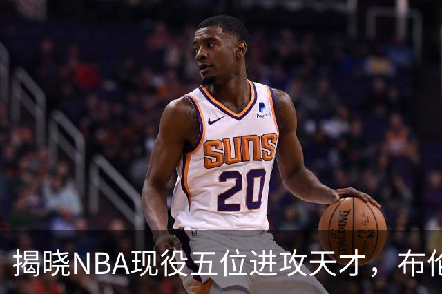 揭晓NBA现役五位进攻天才，布伦森与亚历山大引领潮流